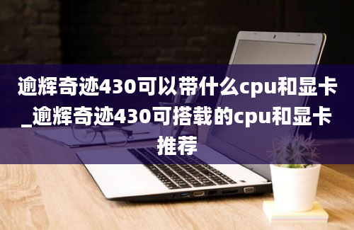 逾辉奇迹430可以带什么cpu和显卡_逾辉奇迹430可搭载的cpu和显卡推荐