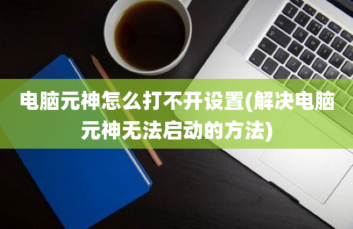 电脑元神怎么打不开设置(解决电脑元神无法启动的方法)