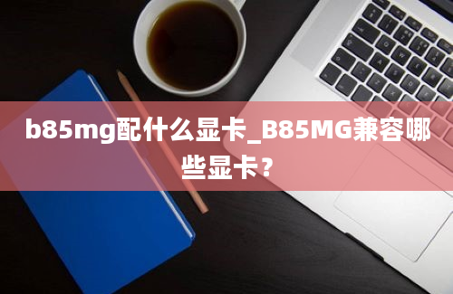 b85mg配什么显卡_B85MG兼容哪些显卡？