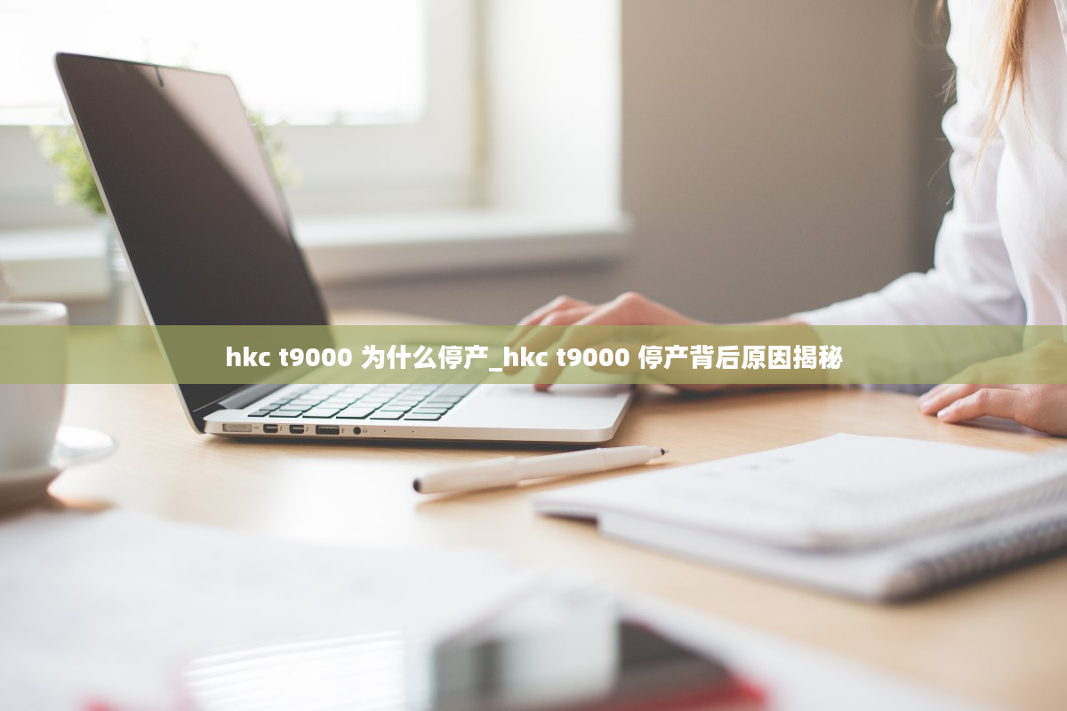 hkc t9000 为什么停产_hkc t9000 停产背后原因揭秘