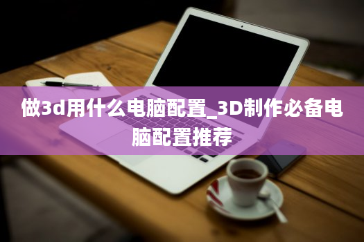 做3d用什么电脑配置_3D制作必备电脑配置推荐