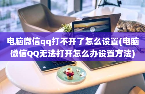 电脑微信qq打不开了怎么设置(电脑微信QQ无法打开怎么办设置方法)