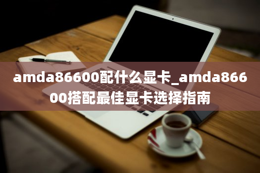 amda86600配什么显卡_amda86600搭配最佳显卡选择指南