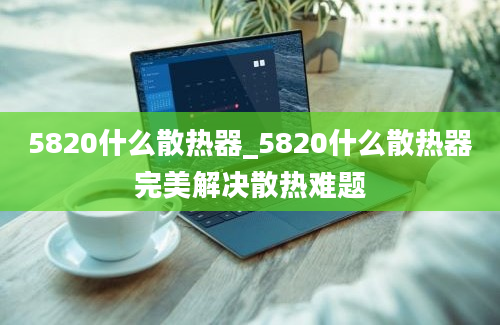 5820什么散热器_5820什么散热器完美解决散热难题