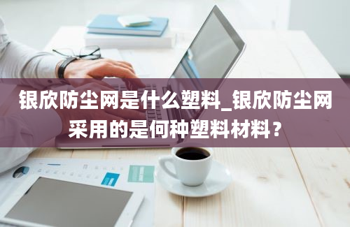 银欣防尘网是什么塑料_银欣防尘网采用的是何种塑料材料？