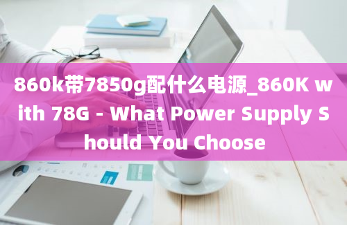 860k带7850g配什么电源_860K with 78G - What Power Supply Should You Choose