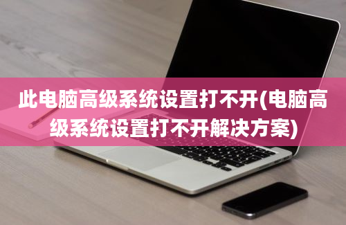 此电脑高级系统设置打不开(电脑高级系统设置打不开解决方案)