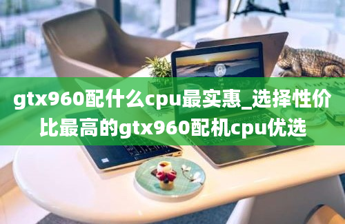 gtx960配什么cpu最实惠_选择性价比最高的gtx960配机cpu优选