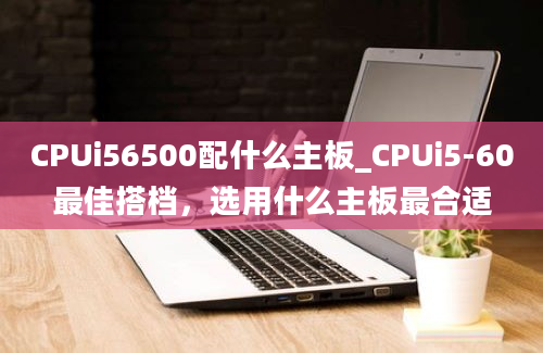 CPUi56500配什么主板_CPUi5-60最佳搭档，选用什么主板最合适