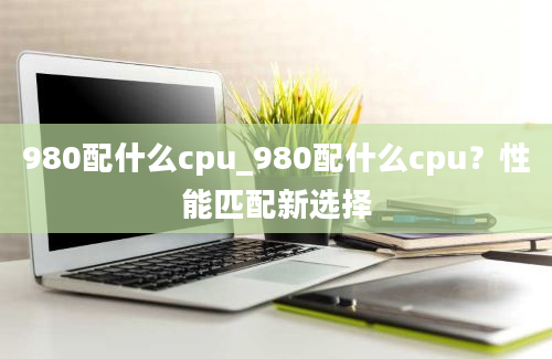 980配什么cpu_980配什么cpu？性能匹配新选择