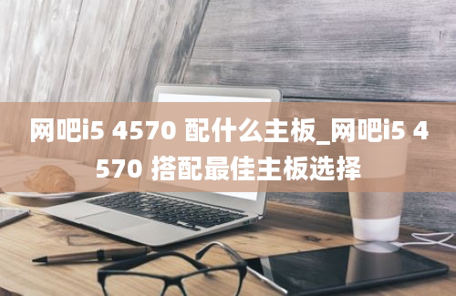 网吧i5 4570 配什么主板_网吧i5 4570 搭配最佳主板选择