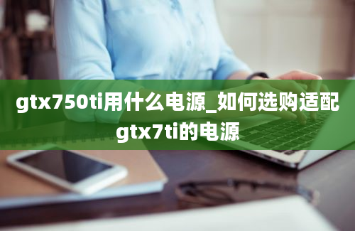 gtx750ti用什么电源_如何选购适配gtx7ti的电源