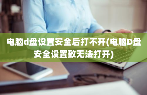 电脑d盘设置安全后打不开(电脑D盘安全设置致无法打开)