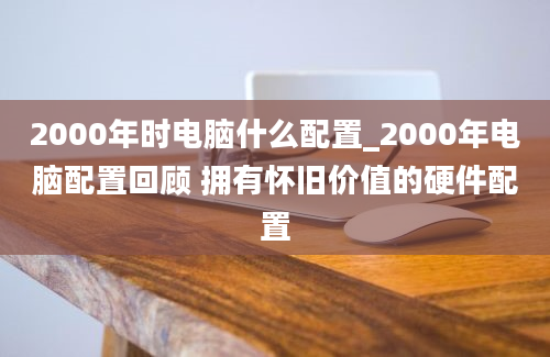 2000年时电脑什么配置_2000年电脑配置回顾 拥有怀旧价值的硬件配置