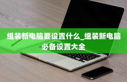 组装新电脑要设置什么_组装新电脑必备设置大全