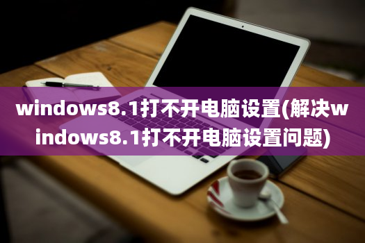 windows8.1打不开电脑设置(解决windows8.1打不开电脑设置问题)