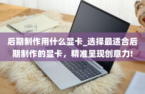 后期制作用什么显卡_选择最适合后期制作的显卡，精准呈现创意力!