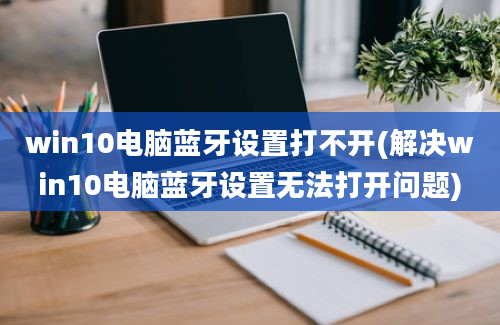 win10电脑蓝牙设置打不开(解决win10电脑蓝牙设置无法打开问题)