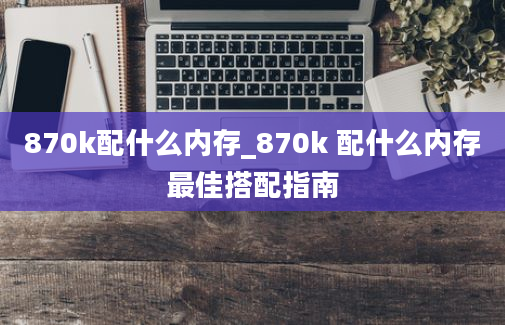 870k配什么内存_870k 配什么内存最佳搭配指南