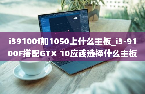 i39100f加1050上什么主板_i3-9100F搭配GTX 10应该选择什么主板