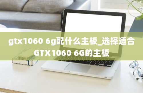 gtx1060 6g配什么主板_选择适合GTX1060 6G的主板