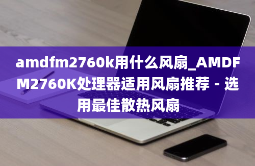 amdfm2760k用什么风扇_AMDFM2760K处理器适用风扇推荐 - 选用最佳散热风扇