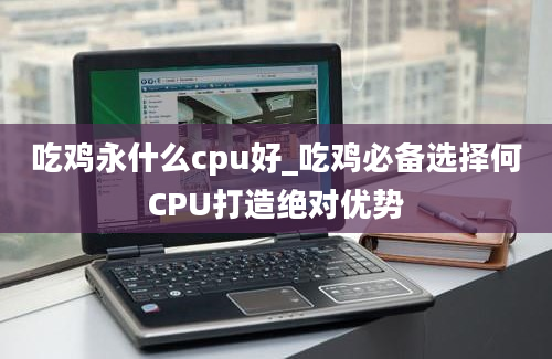 吃鸡永什么cpu好_吃鸡必备选择何CPU打造绝对优势