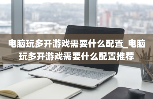 电脑玩多开游戏需要什么配置_电脑玩多开游戏需要什么配置推荐