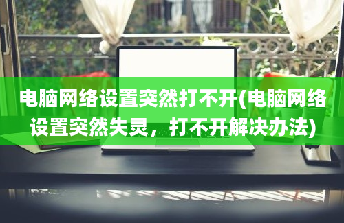 电脑网络设置突然打不开(电脑网络设置突然失灵，打不开解决办法)