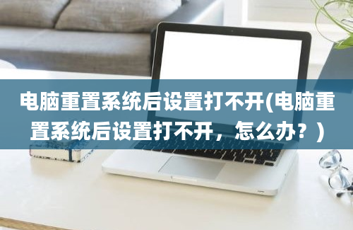 电脑重置系统后设置打不开(电脑重置系统后设置打不开，怎么办？)