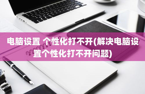 电脑设置 个性化打不开(解决电脑设置个性化打不开问题)