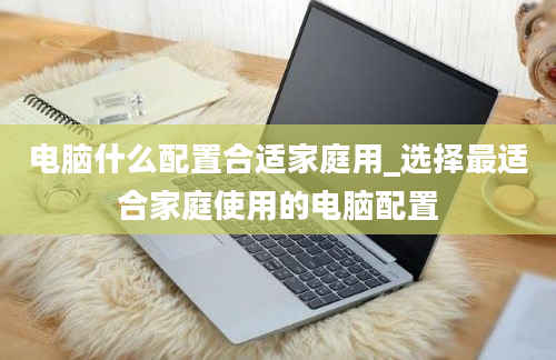 电脑什么配置合适家庭用_选择最适合家庭使用的电脑配置