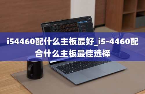 i54460配什么主板最好_i5-4460配合什么主板最佳选择