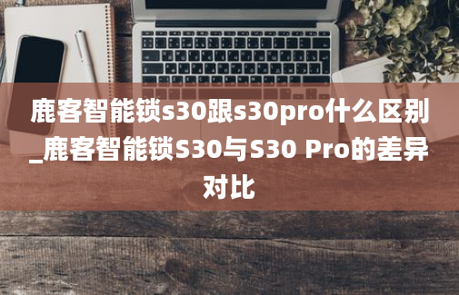 鹿客智能锁s30跟s30pro什么区别_鹿客智能锁S30与S30 Pro的差异对比