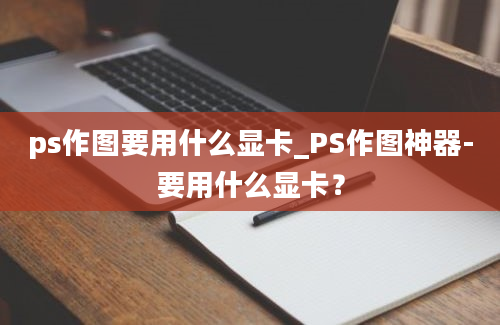 ps作图要用什么显卡_PS作图神器-要用什么显卡？