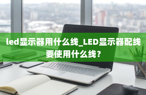 led显示器用什么线_LED显示器配线要使用什么线？