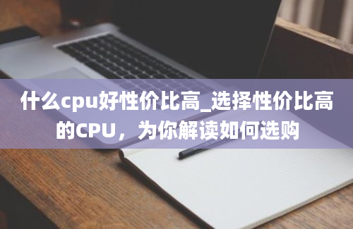 什么cpu好性价比高_选择性价比高的CPU，为你解读如何选购