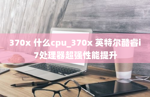 370x 什么cpu_370x 英特尔酷睿i7处理器超强性能提升