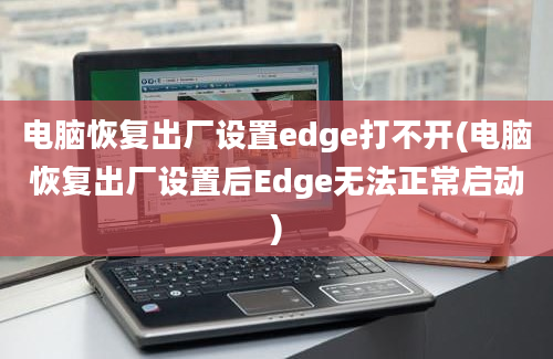 电脑恢复出厂设置edge打不开(电脑恢复出厂设置后Edge无法正常启动)