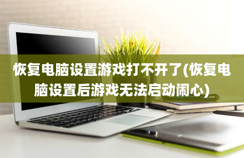 恢复电脑设置游戏打不开了(恢复电脑设置后游戏无法启动闹心)