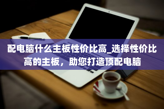 配电脑什么主板性价比高_选择性价比高的主板，助您打造顶配电脑