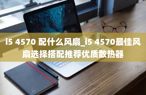 i5 4570 配什么风扇_i5 4570最佳风扇选择搭配推荐优质散热器