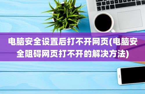 电脑安全设置后打不开网页(电脑安全阻碍网页打不开的解决方法)