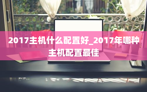 2017主机什么配置好_2017年哪种主机配置最佳