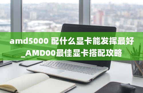 amd5000 配什么显卡能发挥最好_AMD00最佳显卡搭配攻略