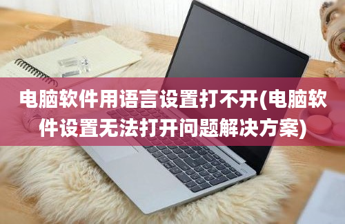 电脑软件用语言设置打不开(电脑软件设置无法打开问题解决方案)