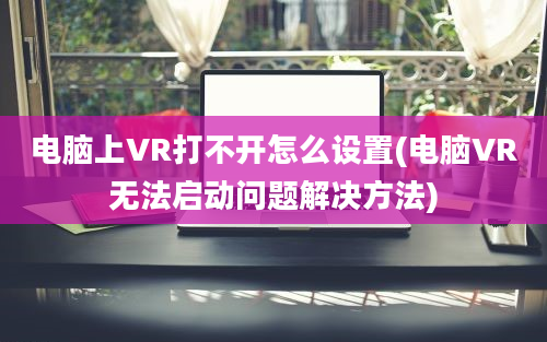 电脑上VR打不开怎么设置(电脑VR无法启动问题解决方法)