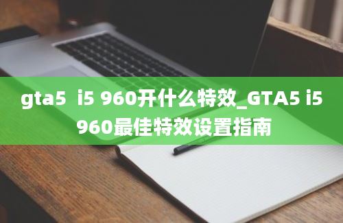 gta5  i5 960开什么特效_GTA5 i5 960最佳特效设置指南