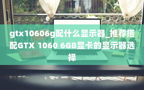 gtx10606g配什么显示器_推荐搭配GTX 1060 6GB显卡的显示器选择