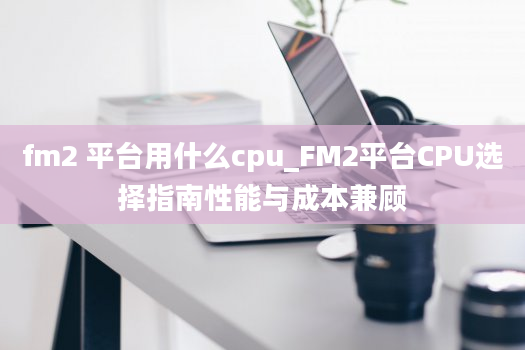 fm2 平台用什么cpu_FM2平台CPU选择指南性能与成本兼顾